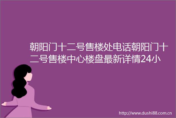 朝阳门十二号售楼处电话朝阳门十二号售楼中心楼盘最新详情24小时电话解析