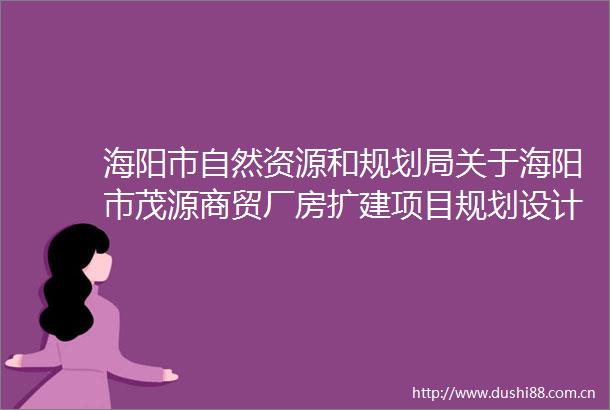 海阳市自然资源和规划局关于海阳市茂源商贸厂房扩建项目规划设计方案批后公布