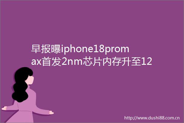 早报曝iphone18promax首发2nm芯片内存升至12GB荣耀CEO已有四折手机专利马斯克目标每年生产1000艘飞船