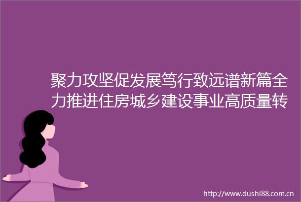 聚力攻坚促发展笃行致远谱新篇全力推进住房城乡建设事业高质量转型发展