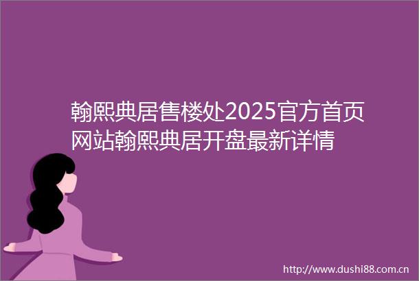 翰熙典居售楼处2025官方首页网站翰熙典居开盘最新详情