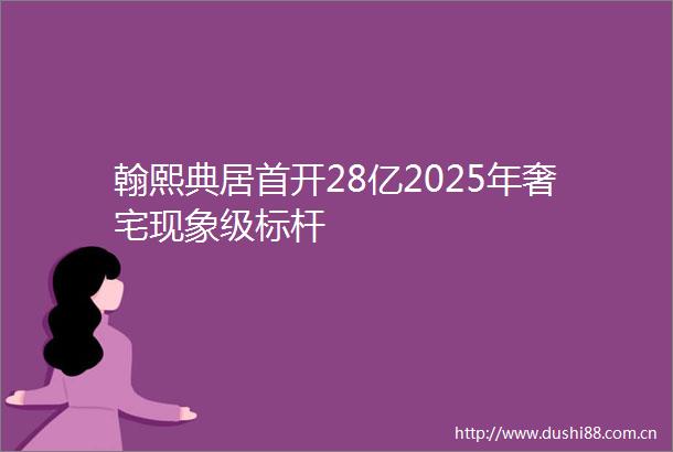 翰熙典居首开28亿2025年奢宅现象级标杆