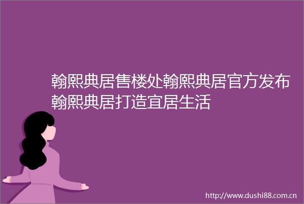 翰熙典居售楼处翰熙典居官方发布翰熙典居打造宜居生活