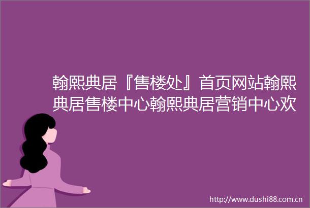 翰熙典居『售楼处』首页网站翰熙典居售楼中心翰熙典居营销中心欢迎您翰熙典居户型配套样板间2025价格