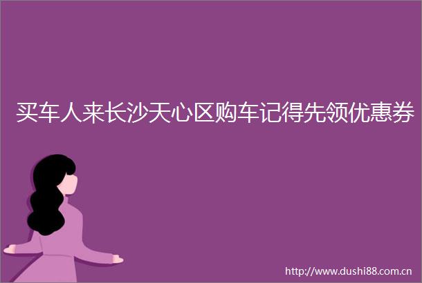 买车人来长沙天心区购车记得先领优惠券
