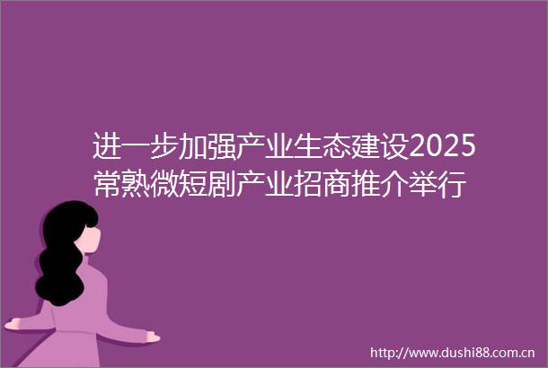 进一步加强产业生态建设2025常熟微短剧产业招商推介举行