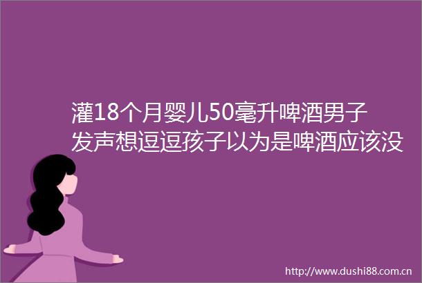 灌18个月婴儿50毫升啤酒男子发声想逗逗孩子以为是啤酒应该没问题