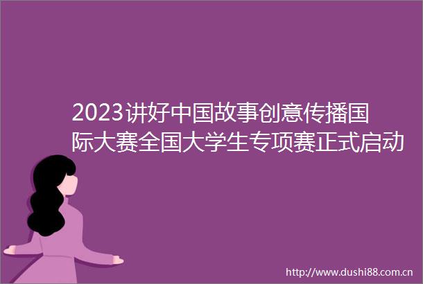2023讲好故事创意传播国际大赛全国大学生专项赛正式启动