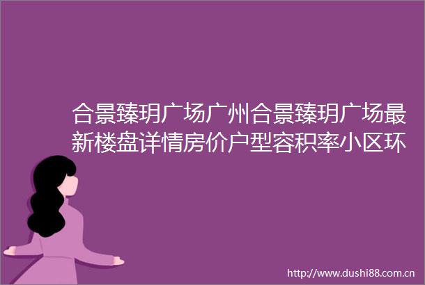 合景臻玥广场广州合景臻玥广场最新楼盘详情房价户型容积率小区环境