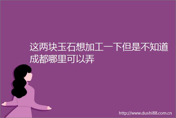 这两块玉石想加工一下但是不知道成都哪里可以弄