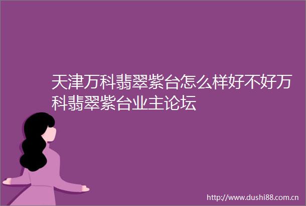 天津万科翡翠紫台怎么样好不好万科翡翠紫台业主论坛