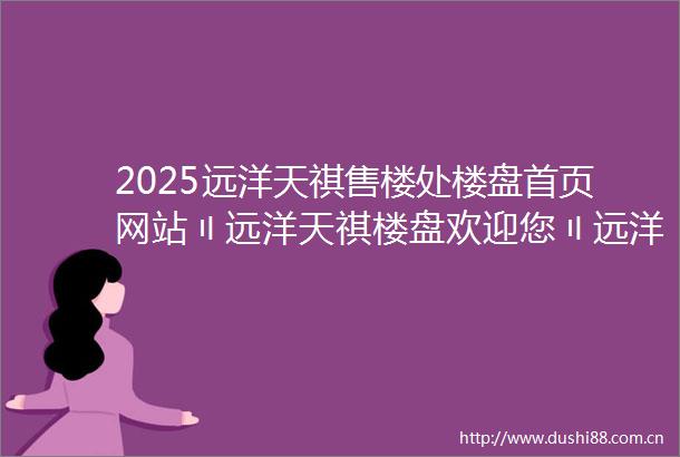 2025远洋天祺售楼处楼盘首页网站〢远洋天祺楼盘欢迎您〢远洋天祺售楼中心24小时电话楼盘详情远洋天祺