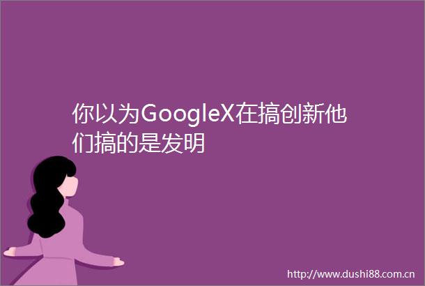 你以为GoogleX在搞创新他们搞的是发明