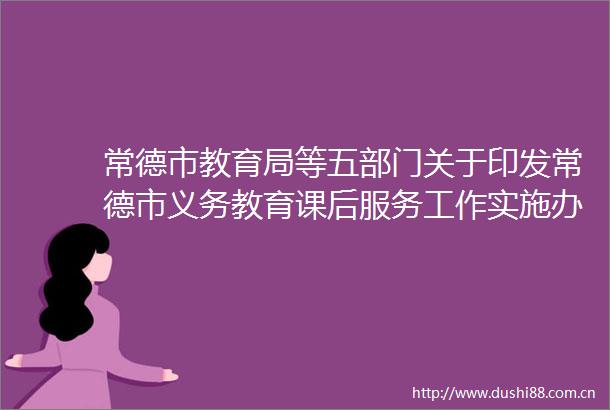 常德市教育局等五部门关于印发常德市义务教育课后服务工作实施办法的通知