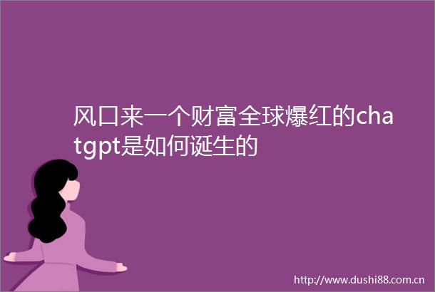 风口来一个财富全球爆红的chatgpt是如何诞生的