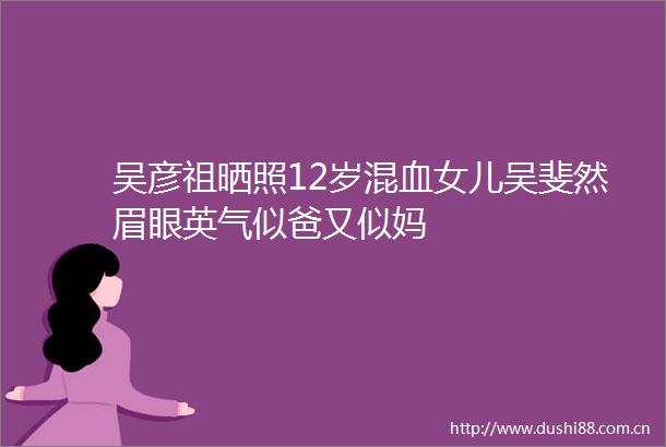 吴彦祖晒照12岁混血女儿吴斐然眉眼英气似爸又似妈