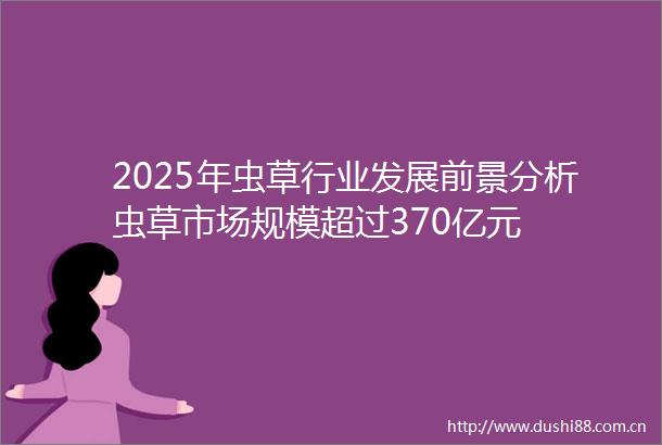 2025年虫草行业发展前景分析虫草市场规模超过370亿元