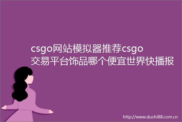 csgo网站模拟器推荐csgo交易平台饰品哪个便宜世界快播报