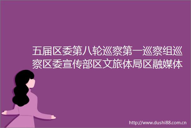 五届区委第八轮巡察第一巡察组巡察区委宣传部区文旅体局区融媒体中心集中进驻动员会召开