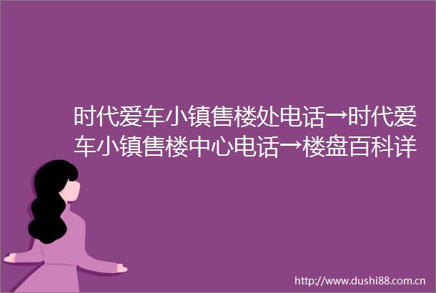 时代爱车小镇售楼处电话→时代爱车小镇售楼中心电话→楼盘百科详情→首页网站