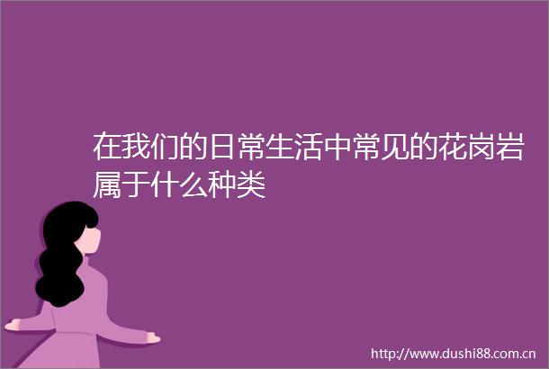 在我们的日常生活中常见的花岗岩属于什么种类