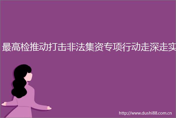 最高检推动打击集资专项行动走深走实