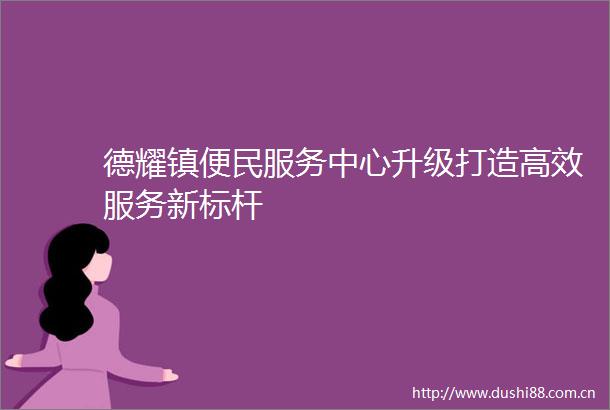 德耀镇便民服务中心升级打造高效服务新标杆