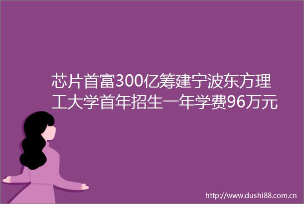 芯片首富300亿筹建宁波东方理工大学首年招生一年学费96万元所有专业中英文双语教学附高等教育行业市场分析