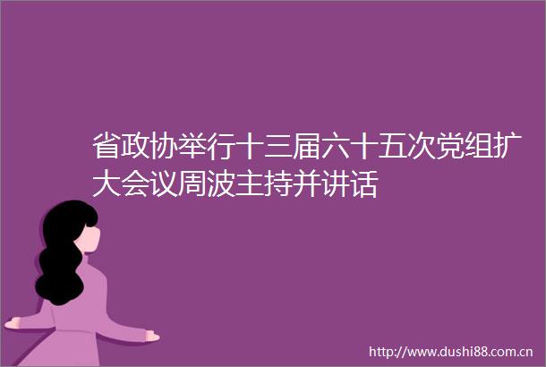 省政协举行十三届六十五次党组扩大会议周波主持并讲话