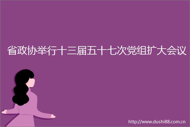 省政协举行十三届五十七次党组扩大会议
