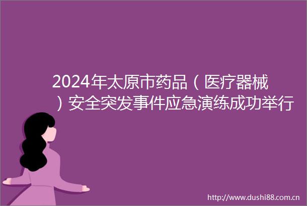 2024年太原市药品（医疗器械）安全突发应急演练成功举行