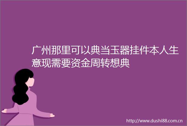 广州那里可以典当玉器挂件本人生意现需要资金周转想典