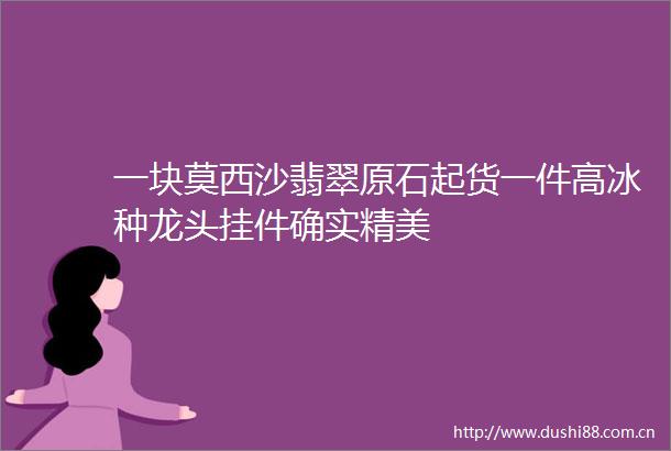 一块莫西沙翡翠原石起货一件高冰种龙头挂件确实精美
