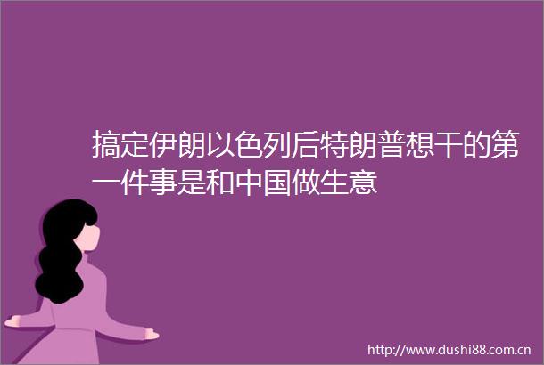 搞定伊朗以色列后特朗普想干的第一件事是和做生意