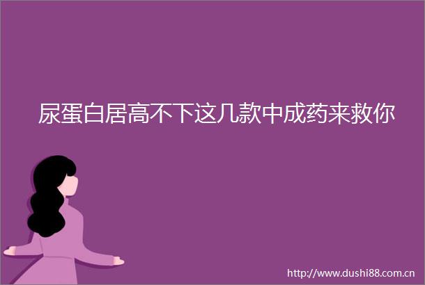 尿蛋白居高不下这几款中成药来救你