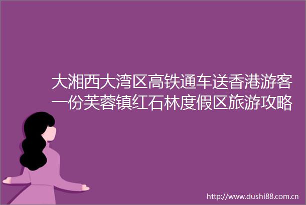 大湘西大湾区高铁通车送香港游客一份芙蓉镇红石林度假区旅游攻略
