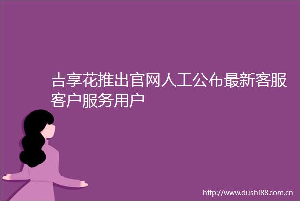 吉享花推出官网人工公布最新客服客户服务用户