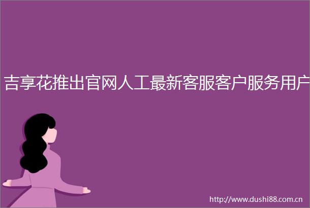 吉享花推出官网人工最新客服客户服务用户