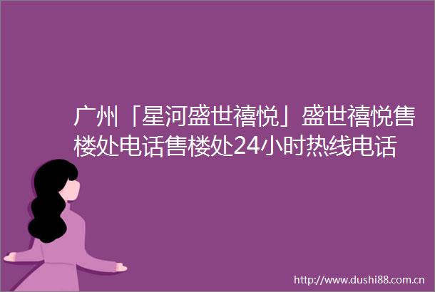 广州「星河盛世禧悦」盛世禧悦售楼处电话售楼处24小时热线电话营销中心电话