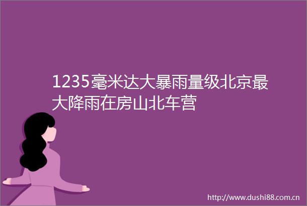 1235毫米达大暴雨量级北京最大降雨在房山北车营