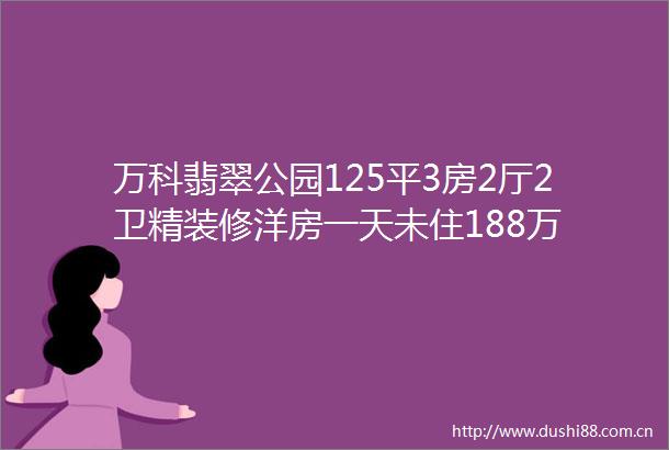 万科翡翠公园125平3房2厅2卫精装修洋房一天未住188万