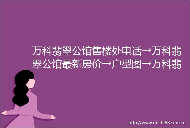 万科翡翠公馆售楼处电话→万科翡翠公馆最新房价→户型图→万科翡翠公馆属于什么档次→开发商介绍→附售楼处详细资料