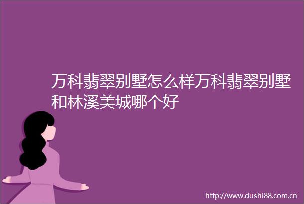 万科翡翠别墅怎么样万科翡翠别墅和林溪美城哪个好