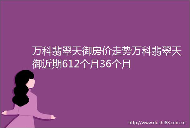 万科翡翠天御房价走势万科翡翠天御近期612个月36个月