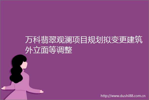万科翡翠观澜项目规划拟变更建筑外立面等调整