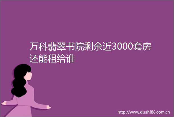 万科翡翠书院剩余近3000套房还能租给谁