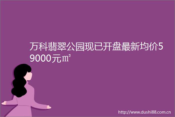 万科翡翠公园现已开盘最新均价59000元㎡
