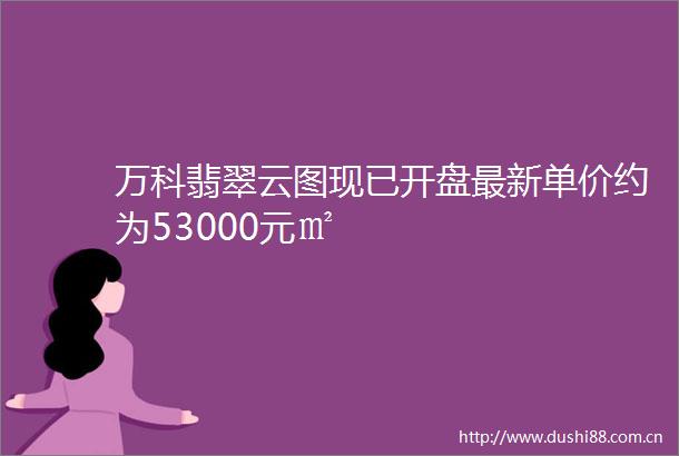 万科翡翠云图现已开盘最新单价约为53000元㎡