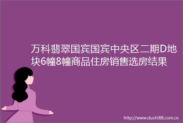 万科翡翠国宾国宾中央区二期D地块6幢8幢商品住房销售选房结果公示的公告
