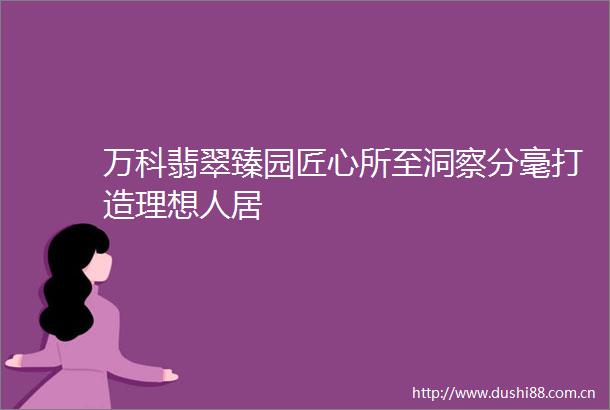 万科翡翠臻园匠心所至洞察分毫打造理想人居
